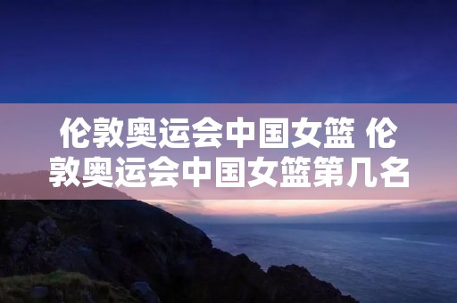 伦敦奥运会中国女篮 伦敦奥运会中国女篮第几名