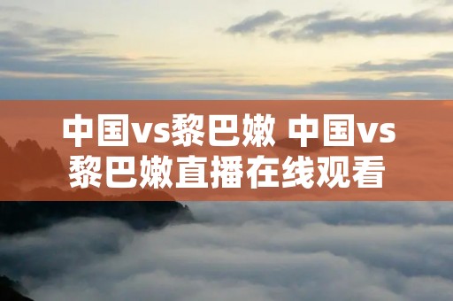 中国vs黎巴嫩 中国vs黎巴嫩直播在线观看 中国vs黎巴嫩 中国vs黎巴嫩直播在线观看