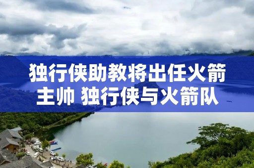 独行侠助教将出任火箭主帅 独行侠与火箭队今日直播 独行侠助教将出任火箭主帅 独行侠与火箭队今日直播