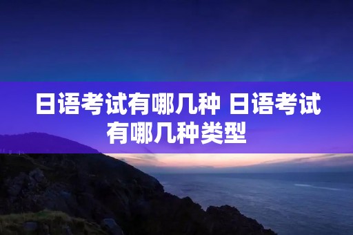 日语考试有哪几种 日语考试有哪几种类型
