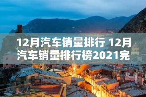 12月汽车销量排行 12月汽车销量排行榜2021完整版
