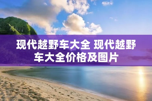 现代越野车大全 现代越野车大全价格及图片 现代越野车大全 现代越野车大全价格及图片