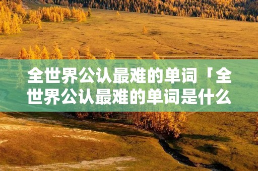 全世界公认最难的单词「全世界公认最难的单词是什么」 全世界公认最难的单词「全世界公认最难的单词是什么」