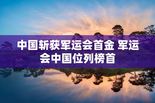 中国斩获军运会首金 军运会中国位列榜首 中国斩获军运会首金 军运会中国位列榜首