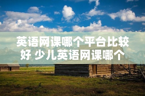 英语网课哪个平台比较好 少儿英语网课哪个平台比较好