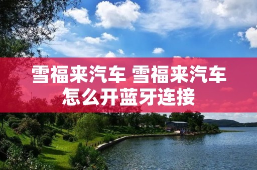 雪福来汽车 雪福来汽车怎么开蓝牙连接 雪福来汽车 雪福来汽车怎么开蓝牙连接