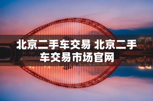 北京二手车交易 北京二手车交易市场官网 北京二手车交易 北京二手车交易市场官网