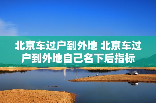北京车过户到外地 北京车过户到外地自己名下后指标