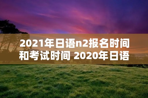 2021年日语n2报名时间和考试时间 2020年日语n2报名及考试时间