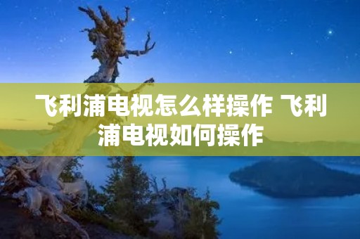 飞利浦电视怎么样操作 飞利浦电视如何操作 飞利浦电视怎么样操作 飞利浦电视如何操作