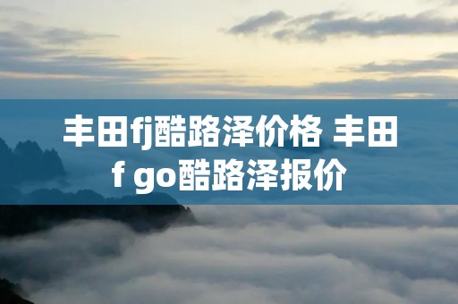丰田fj酷路泽价格 丰田f go酷路泽报价