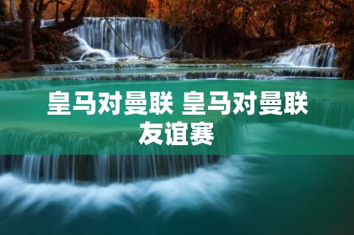 皇马对曼联 皇马对曼联友谊赛 皇马对曼联 皇马对曼联友谊赛