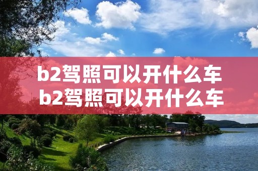 b2驾照可以开什么车 b2驾照可以开什么车需要资格证 b2驾照可以开什么车 b2驾照可以开什么车需要资格证