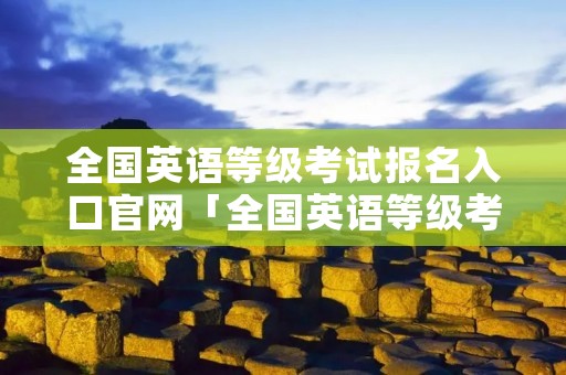 全国英语等级考试报名入口官网「全国英语等级考试网站」