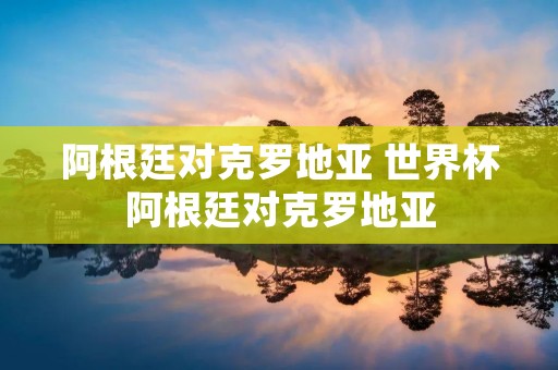阿根廷对克罗地亚 世界杯阿根廷对克罗地亚