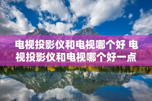 电视投影仪和电视哪个好 电视投影仪和电视哪个好一点 电视投影仪和电视哪个好 电视投影仪和电视哪个好一点