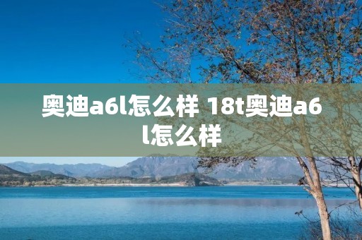 奥迪a6l怎么样 18t奥迪a6l怎么样 奥迪a6l怎么样 18t奥迪a6l怎么样
