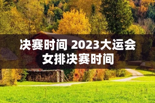 决赛时间 2023大运会女排决赛时间