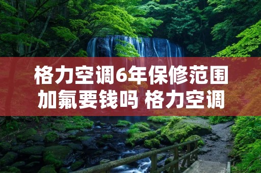 格力空调6年保修范围加氟要钱吗 格力空调6年保修范围可以免费加冷冻液吗