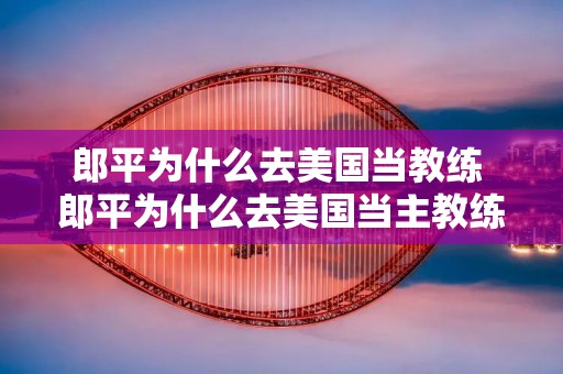 郎平为什么去美国当教练 郎平为什么去美国当主教练 郎平为什么去美国当教练 郎平为什么去美国当主教练