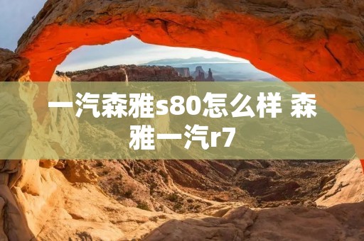 一汽森雅s80怎么样 森雅一汽r7 一汽森雅s80怎么样 森雅一汽r7