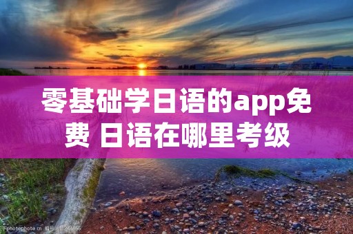 零基础学日语的app免费 日语在哪里考级 零基础学日语的app免费 日语在哪里考级