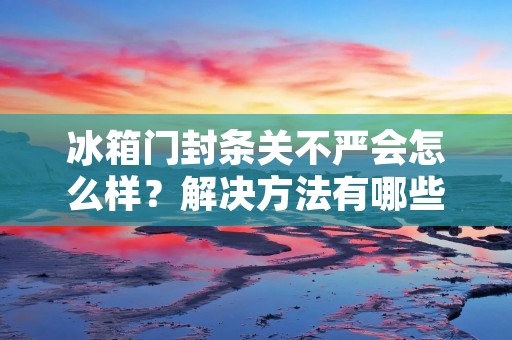 冰箱门封条关不严会怎么样？解决方法有哪些？