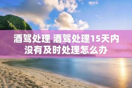 酒驾处理 酒驾处理15天内没有及时处理怎么办 酒驾处理 酒驾处理15天内没有及时处理怎么办