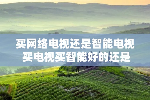 买网络电视还是智能电视 买电视买智能好的还是网络