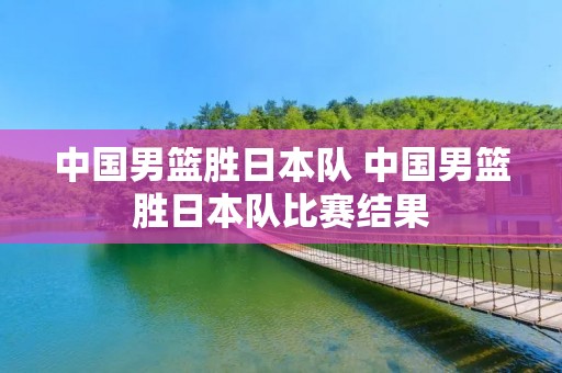 中国男篮胜日本队 中国男篮胜日本队比赛结果 中国男篮胜日本队 中国男篮胜日本队比赛结果