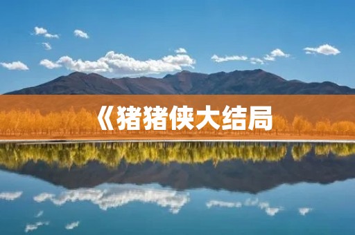 《猪猪侠大结局：英雄的终章，正义的永恒》
