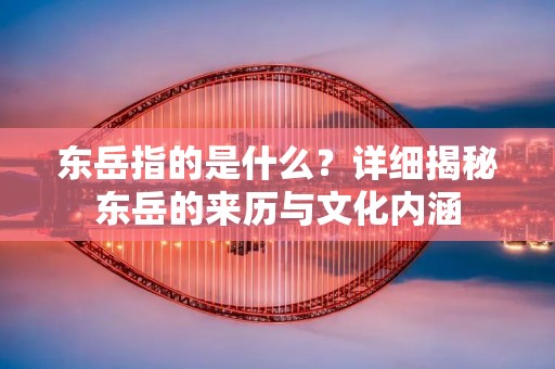 东岳指的是什么？详细揭秘东岳的来历与文化内涵