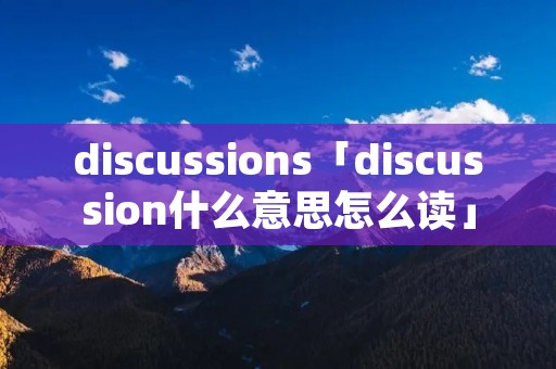 discussions「discussion什么意思怎么读」