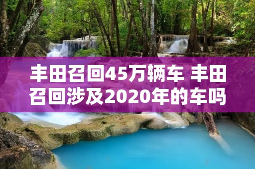 丰田召回45万辆车 丰田召回涉及2020年的车吗 丰田召回45万辆车 丰田召回涉及2020年的车吗