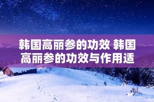 韩国高丽参的功效 韩国高丽参的功效与作用适合哪些人