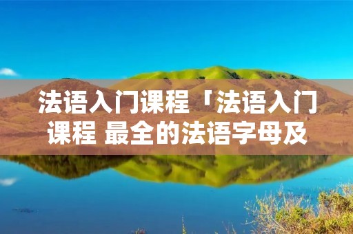 法语入门课程「法语入门课程 最全的法语字母及常见辅音字母发音」