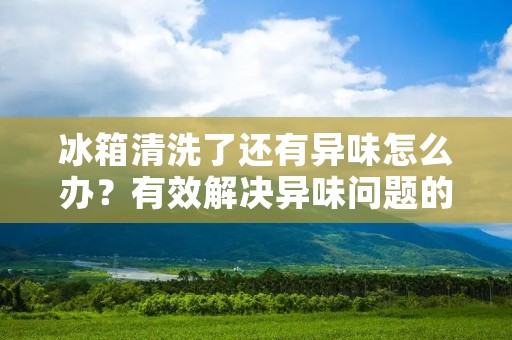 冰箱清洗了还有异味怎么办?有效解决异味问题的方法! 冰箱清洗了还有异味怎么办?有效解决异味问题的方法!