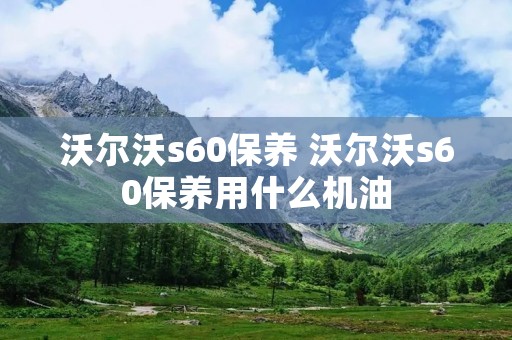 沃尔沃s60保养 沃尔沃s60保养用什么机油 沃尔沃s60保养 沃尔沃s60保养用什么机油