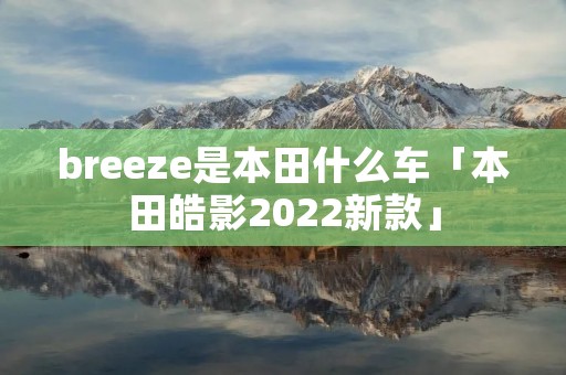breeze是本田什么车「本田皓影2022新款」
