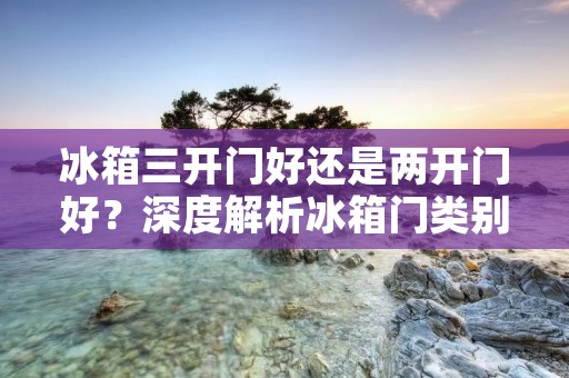 冰箱三开门好还是两开门好?深度解析冰箱门类别的优劣 冰箱三开门好还是两开门好?深度解析冰箱门类别的优劣