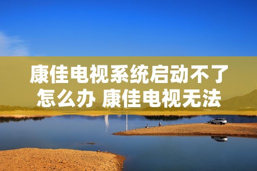 康佳电视系统启动不了怎么办 康佳电视无法启动是什么原因 康佳电视系统启动不了怎么办 康佳电视无法启动是什么原因