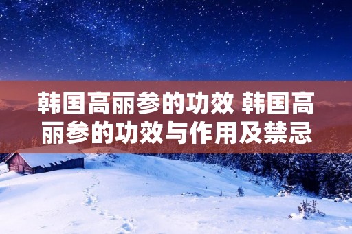 韩国高丽参的功效 韩国高丽参的功效与作用及禁忌