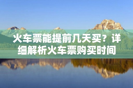 火车票能提前几天买?详细解析火车票购买时间限制 火车票能提前几天买?详细解析火车票购买时间限制