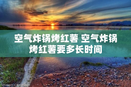 空气炸锅烤红薯 空气炸锅烤红薯要多长时间 空气炸锅烤红薯 空气炸锅烤红薯要多长时间