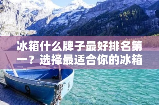 冰箱什么牌子最好排名第一?选择最适合你的冰箱品牌