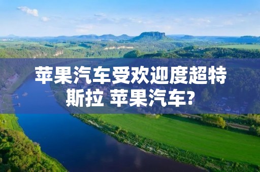 苹果汽车受欢迎度超特斯拉 苹果汽车? 苹果汽车受欢迎度超特斯拉 苹果汽车?