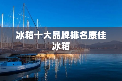 冰箱十大品牌排名康佳冰箱:品质与创新的完美结合 冰箱十大品牌排名康佳冰箱:品质与创新的完美结合