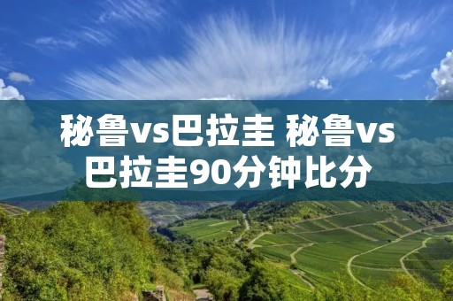 秘鲁vs巴拉圭 秘鲁vs巴拉圭90分钟比分