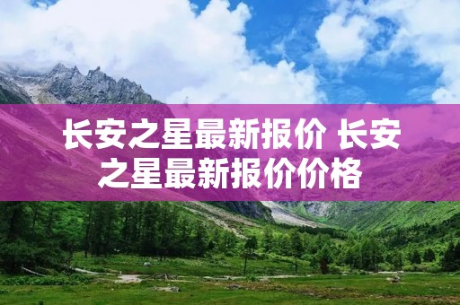 长安之星最新报价 长安之星最新报价价格 长安之星最新报价 长安之星最新报价价格