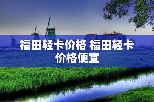 福田轻卡价格 福田轻卡价格便宜